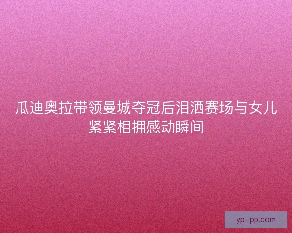 瓜迪奥拉带领曼城夺冠后泪洒赛场与女儿紧紧相拥感动瞬间