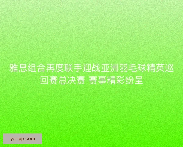 雅思组合再度联手迎战亚洲羽毛球精英巡回赛总决赛 赛事精彩纷呈