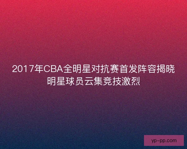 2017年CBA全明星对抗赛首发阵容揭晓明星球员云集竞技激烈