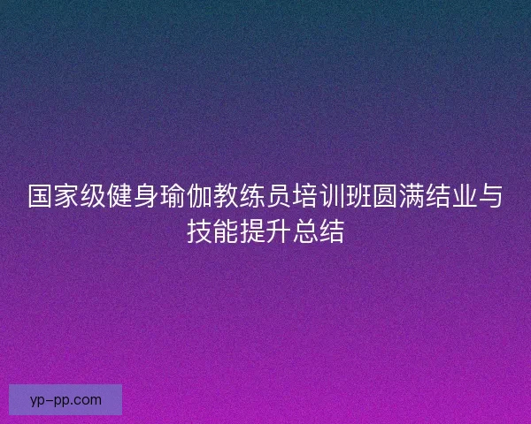 国家级健身瑜伽教练员培训班圆满结业与技能提升总结