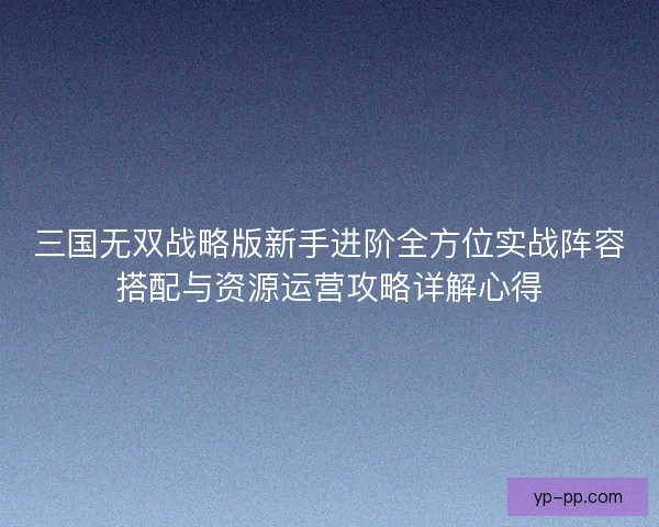 三国无双战略版新手进阶全方位实战阵容搭配与资源运营攻略详解心得