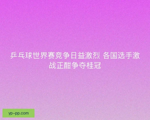 乒乓球世界赛竞争日益激烈 各国选手激战正酣争夺桂冠
