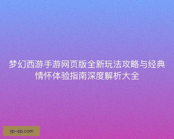 梦幻西游手游网页版全新玩法攻略与经典情怀体验指南深度解析大全