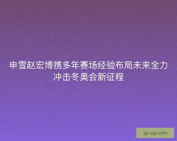 申雪赵宏博携多年赛场经验布局未来全力冲击冬奥会新征程