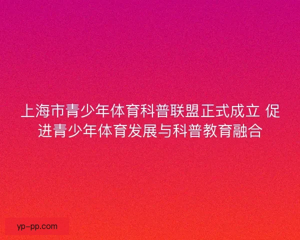 上海市青少年体育科普联盟正式成立 促进青少年体育发展与科普教育融合