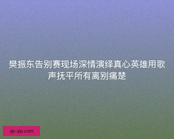 樊振东告别赛现场深情演绎真心英雄用歌声抚平所有离别痛楚