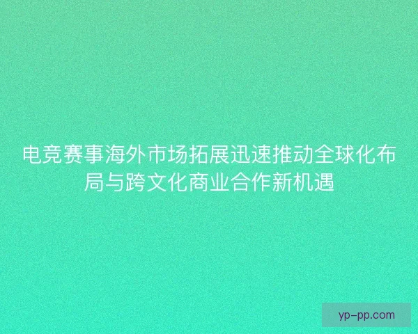 电竞赛事海外市场拓展迅速推动全球化布局与跨文化商业合作新机遇