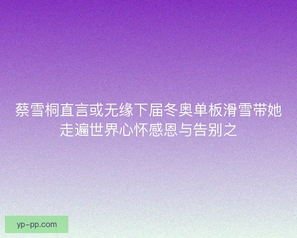 蔡雪桐直言或无缘下届冬奥单板滑雪带她走遍世界心怀感恩与告别之