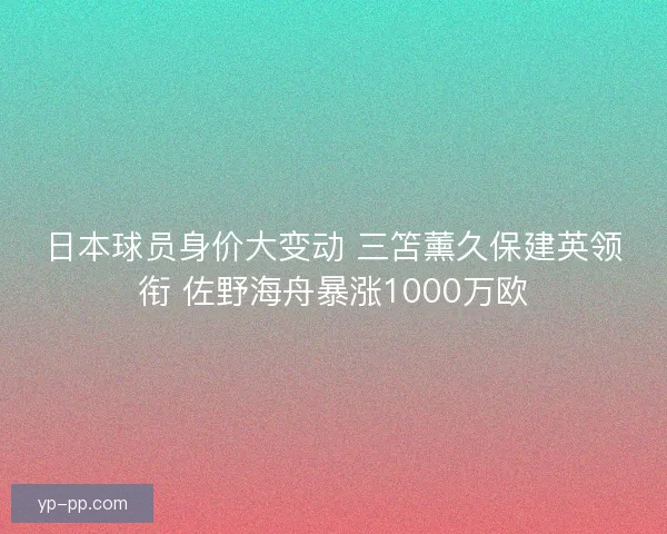 日本球员身价大变动 三笘薰久保建英领衔 佐野海舟暴涨1000万欧