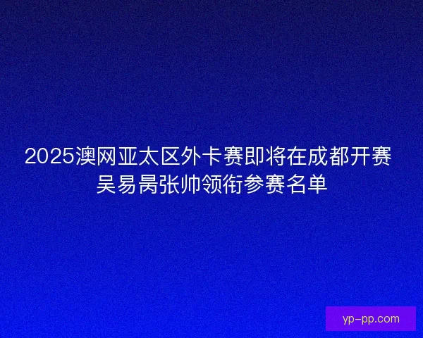 2025澳网亚太区外卡赛即将在成都开赛 吴易昺张帅领衔参赛名单