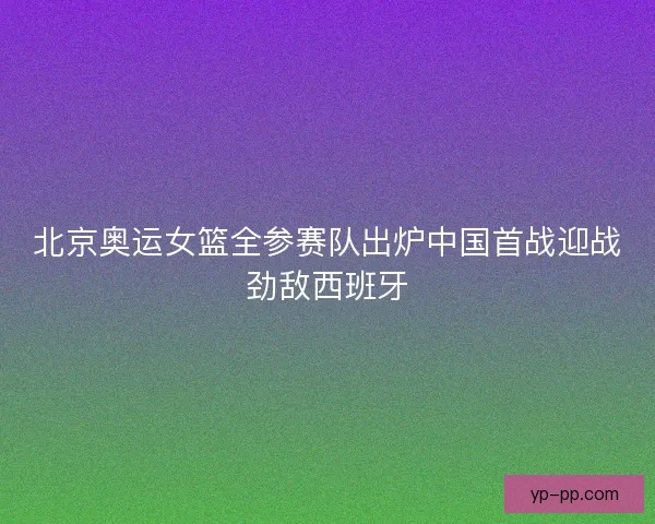北京奥运女篮全参赛队出炉中国首战迎战劲敌西班牙 北京奥运女篮全参赛队出炉中国首战迎战劲敌西班牙