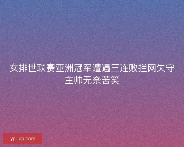 女排世联赛亚洲冠军遭遇三连败拦网失守主帅无奈苦笑 女排世联赛亚洲冠军遭遇三连败拦网失守主帅无奈苦笑